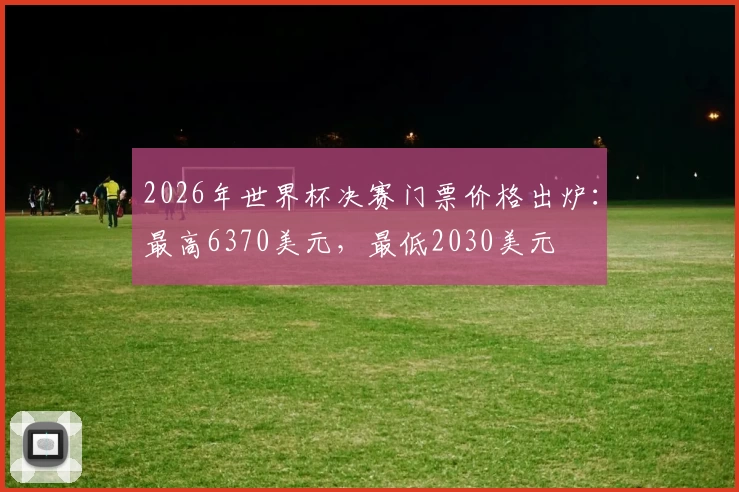 2026年世界杯决赛门票价格出炉：最高6370美元，最低2030美元