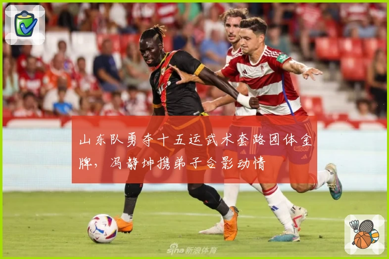 山东队勇夺十五运武术套路团体金牌，冯静坤携弟子合影动情