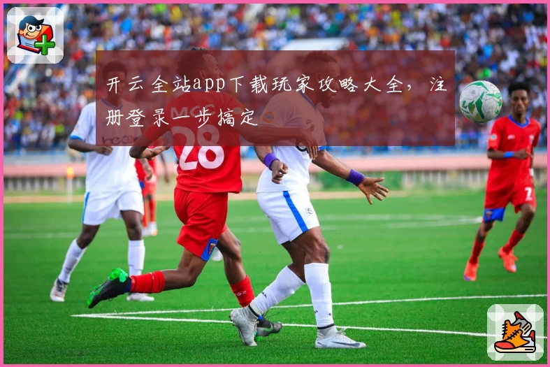 开云全站app下载玩家攻略大全,注册登录一步搞定