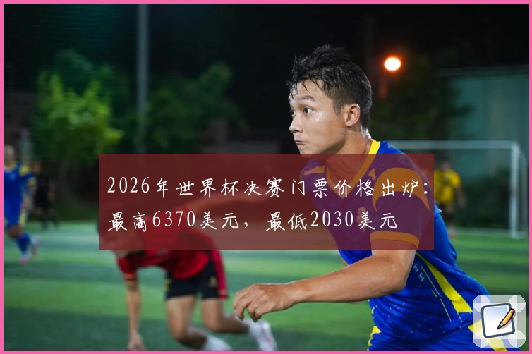 2026年世界杯决赛门票价格出炉：最高6370美元，最低2030美元