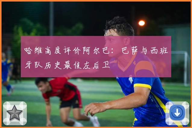 哈维高度评价阿尔巴:巴萨与西班牙队历史最佳左后卫