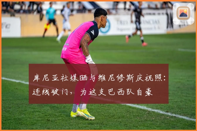 库尼亚社媒晒与维尼修斯庆祝照:连线破门,为这支巴西队自豪