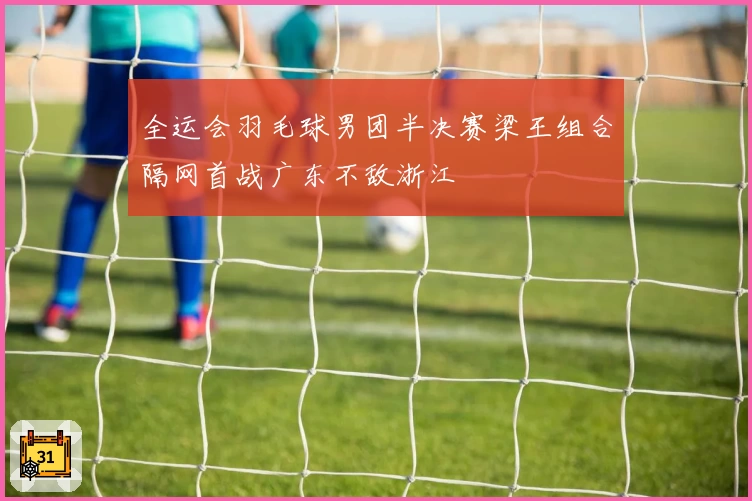 全运会羽毛球男团半决赛梁王组合隔网首战广东不敌浙江