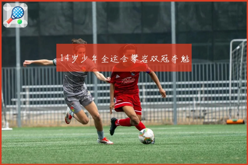 14岁少年全运会攀岩双冠夺魁