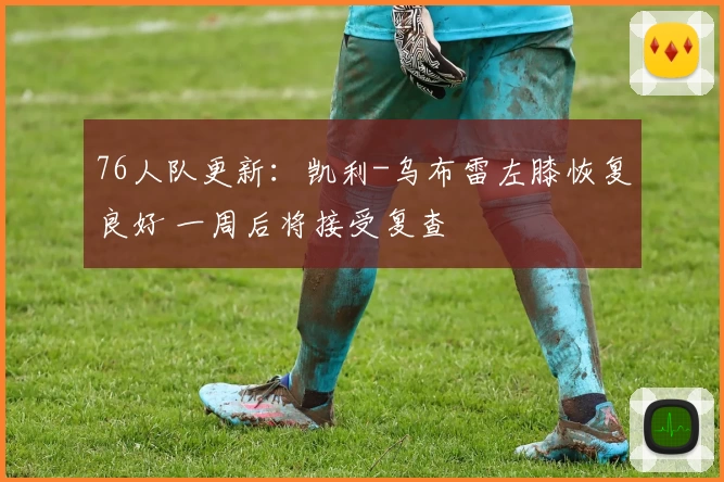 76人队更新：凯利-乌布雷左膝恢复良好 一周后将接受复查