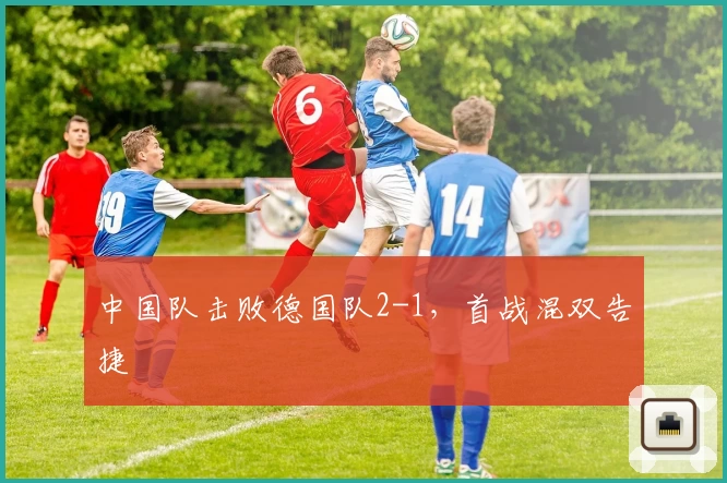 中国队击败德国队2-1，首战混双告捷