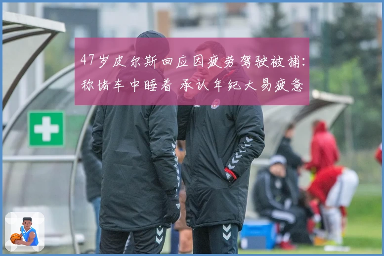 47岁皮尔斯回应因疲劳驾驶被捕：称堵车中睡着 承认年纪大易疲惫