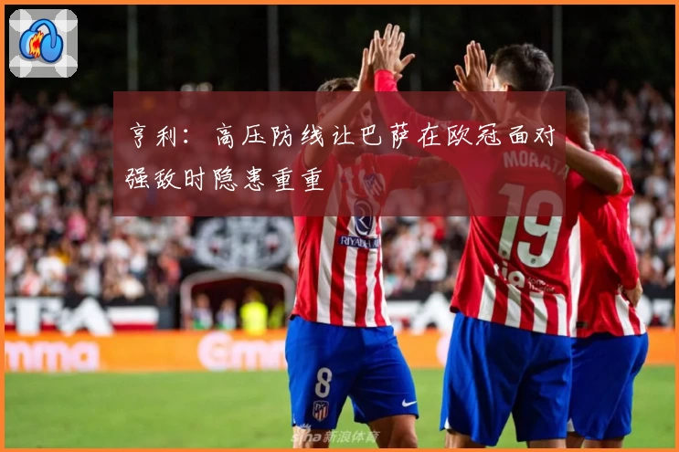 亨利：高压防线让巴萨在欧冠面对强敌时隐患重重