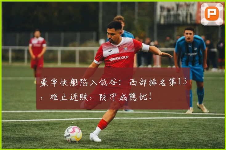 豪华快船陷入低谷：西部排名第13，难止连败，防守成隐忧！