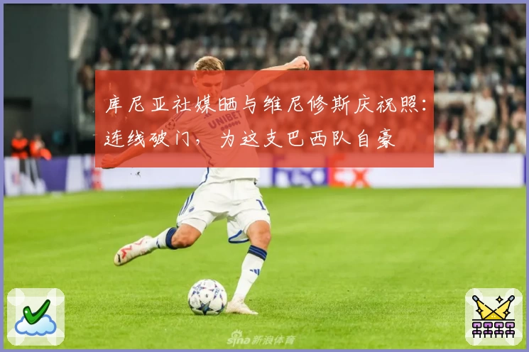 库尼亚社媒晒与维尼修斯庆祝照:连线破门,为这支巴西队自豪
