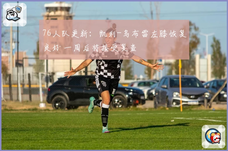 76人队更新：凯利-乌布雷左膝恢复良好 一周后将接受复查
