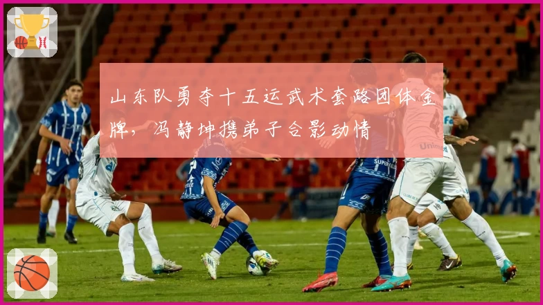 山东队勇夺十五运武术套路团体金牌，冯静坤携弟子合影动情