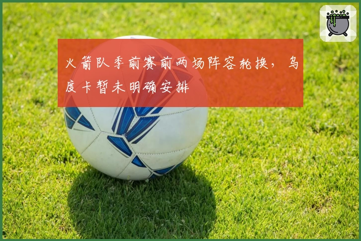 火箭队季前赛前两场阵容轮换，乌度卡暂未明确安排